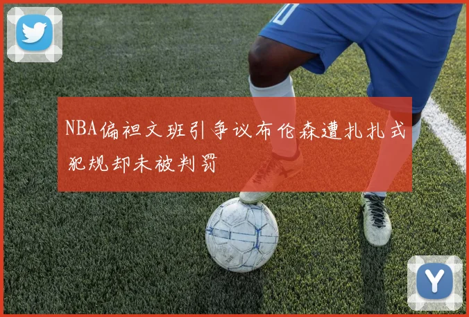 NBA偏袒文班引争议布伦森遭扎扎式犯规却未被判罚