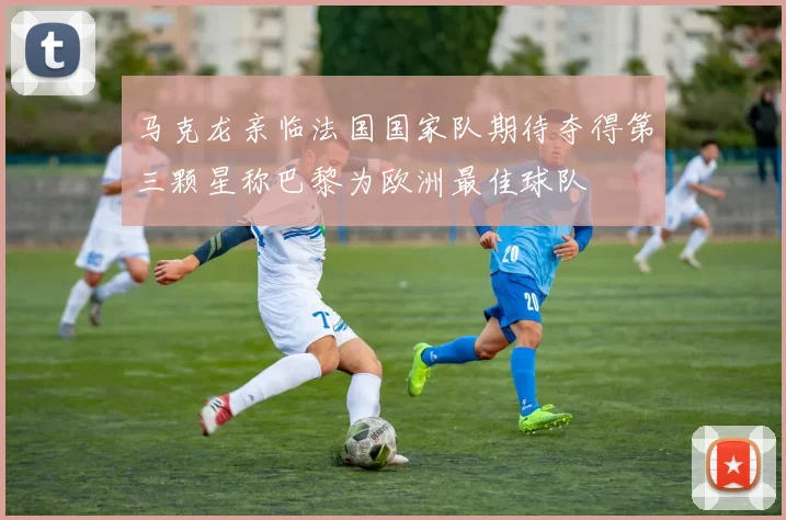 马克龙亲临法国国家队期待夺得第三颗星称巴黎为欧洲最佳球队