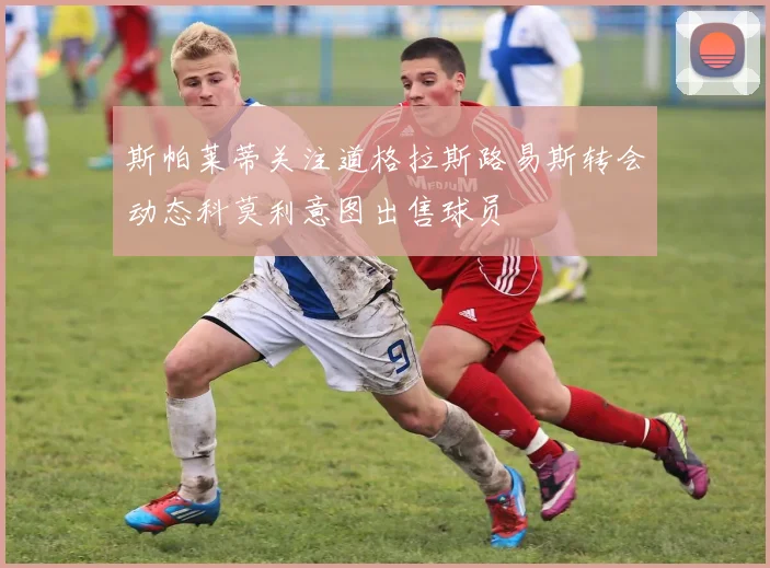 斯帕莱蒂关注道格拉斯路易斯转会动态科莫利意图出售球员
