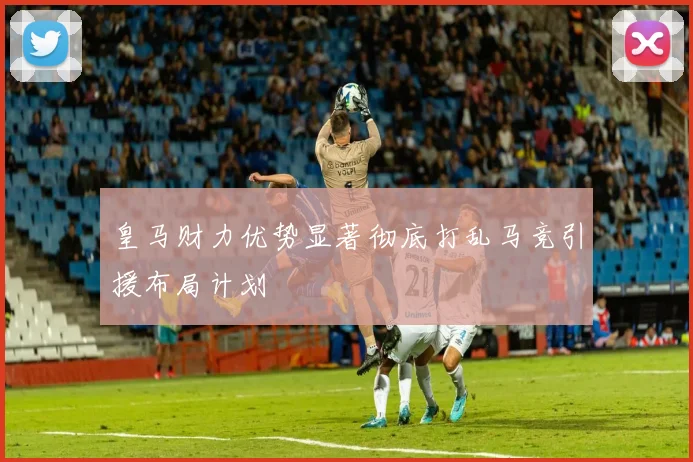 皇马财力优势显著彻底打乱马竞引援布局计划