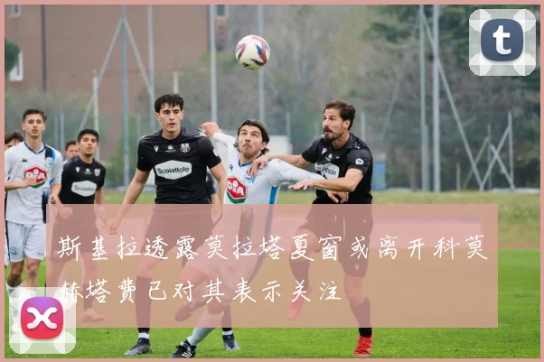 斯基拉透露莫拉塔夏窗或离开科莫赫塔费已对其表示关注