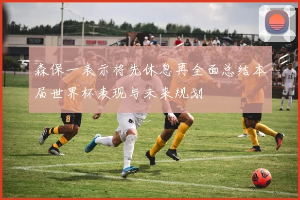 森保一表示将先休息再全面总结本届世界杯表现与未来规划