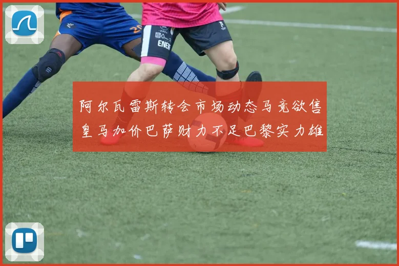 阿尔瓦雷斯转会市场动态马竞欲售皇马加价巴萨财力不足巴黎实力雄厚