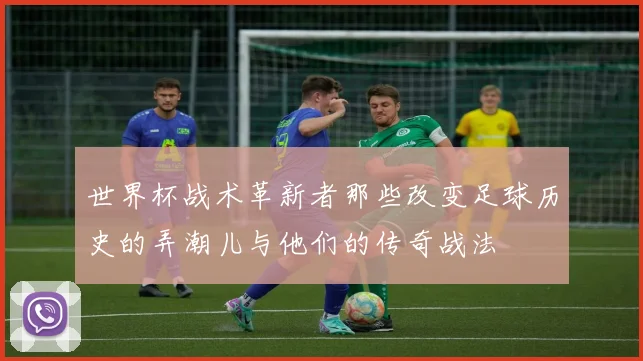 世界杯战术革新者那些改变足球历史的弄潮儿与他们的传奇战法