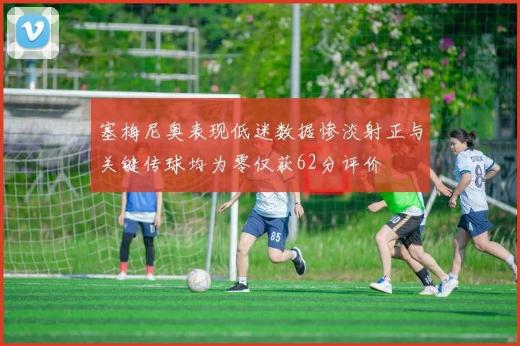 塞梅尼奥表现低迷数据惨淡射正与关键传球均为零仅获62分评价