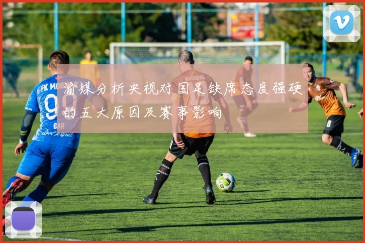 渝媒分析央视对国足缺席态度强硬的五大原因及赛事影响