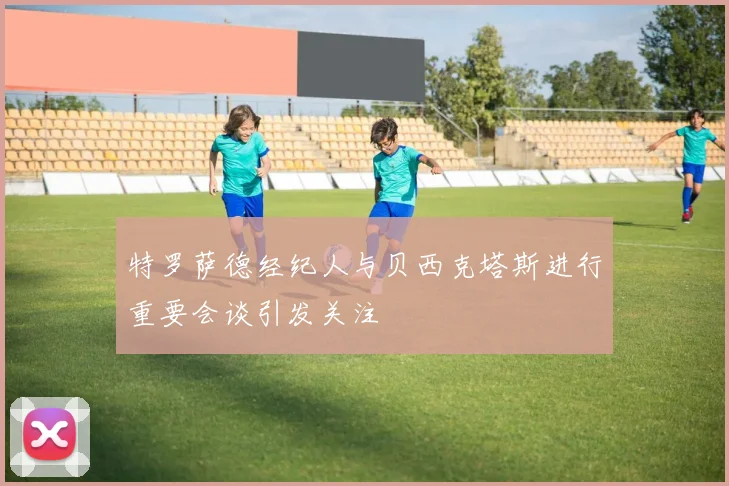 特罗萨德经纪人与贝西克塔斯进行重要会谈引发关注