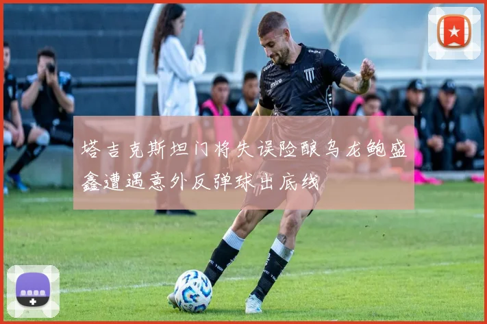 塔吉克斯坦门将失误险酿乌龙鲍盛鑫遭遇意外反弹球出底线