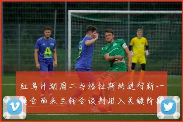 红鸟计划周二与格拉斯纳进行新一轮会面米兰转会谈判进入关键阶段