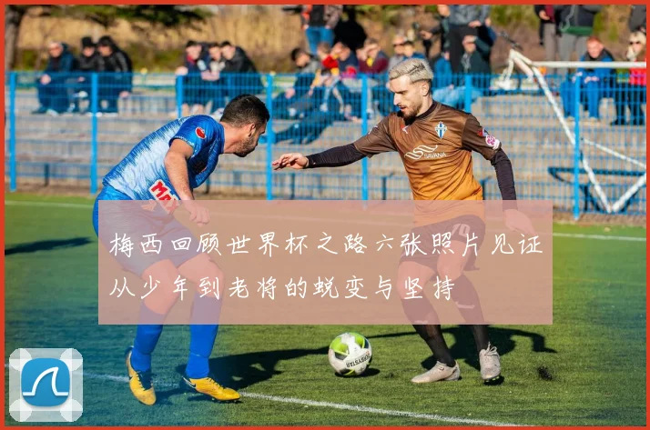 梅西回顾世界杯之路六张照片见证从少年到老将的蜕变与坚持