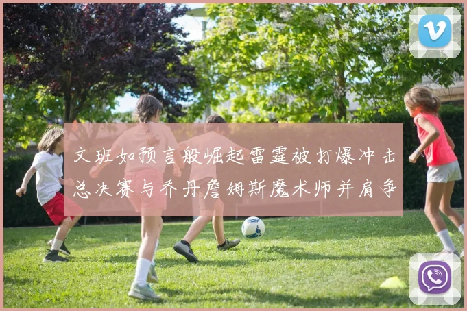 文班如预言般崛起雷霆被打爆冲击总决赛与乔丹詹姆斯魔术师并肩争首冠