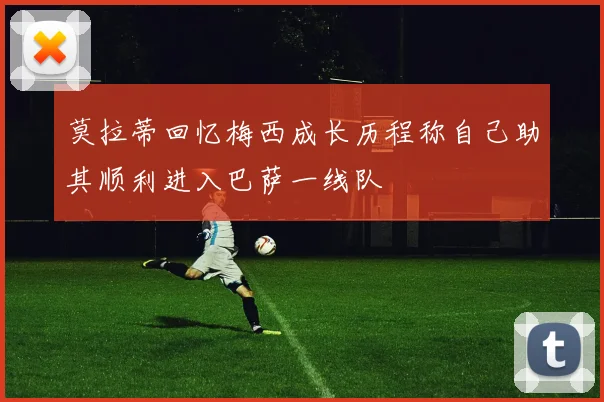 莫拉蒂回忆梅西成长历程称自己助其顺利进入巴萨一线队