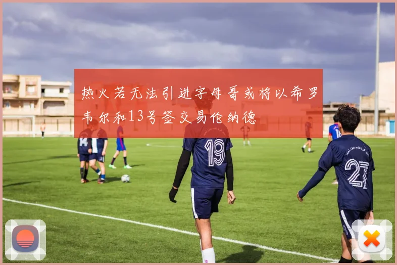 热火若无法引进字母哥或将以希罗韦尔和13号签交易伦纳德