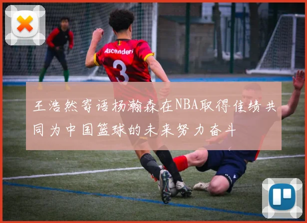 王浩然寄语杨瀚森在NBA取得佳绩共同为中国篮球的未来努力奋斗