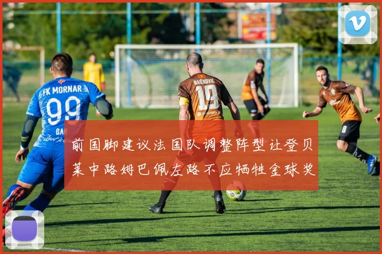 前国脚建议法国队调整阵型让登贝莱中路姆巴佩左路不应牺牲金球奖得主