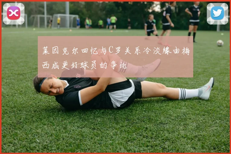 莱因克尔回忆与C罗关系冷淡缘由梅西成更好球员的争论
