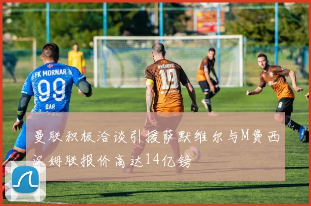 曼联积极洽谈引援萨默维尔与M费西汉姆联报价高达14亿镑