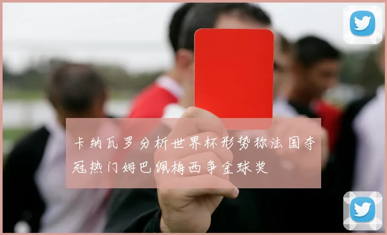 卡纳瓦罗分析世界杯形势称法国夺冠热门姆巴佩梅西争金球奖