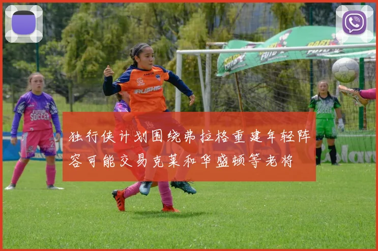 独行侠计划围绕弗拉格重建年轻阵容可能交易克莱和华盛顿等老将