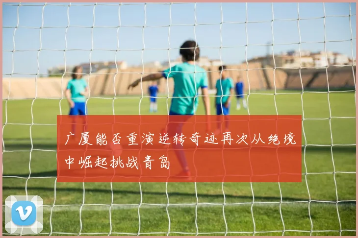 广厦能否重演逆转奇迹再次从绝境中崛起挑战青岛